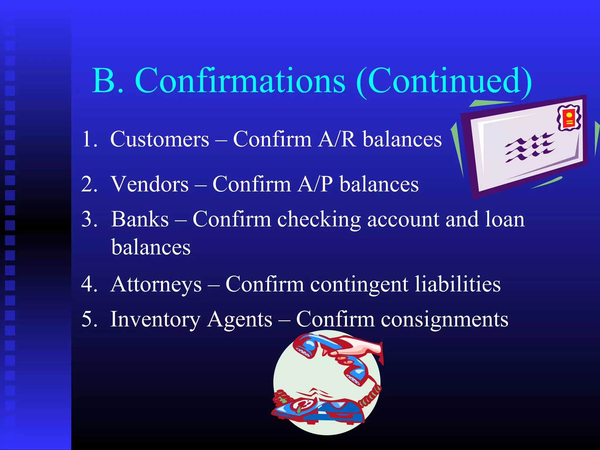 B. Confirmations (Continued)
1. Customers – Confirm A/R balances
2. Vendors – Confirm A/P balances
3. Banks – Confirm checking account and loan
   balances
4. Attorneys – Confirm contingent liabilities
5. Inventory Agents – Confirm consignments
 