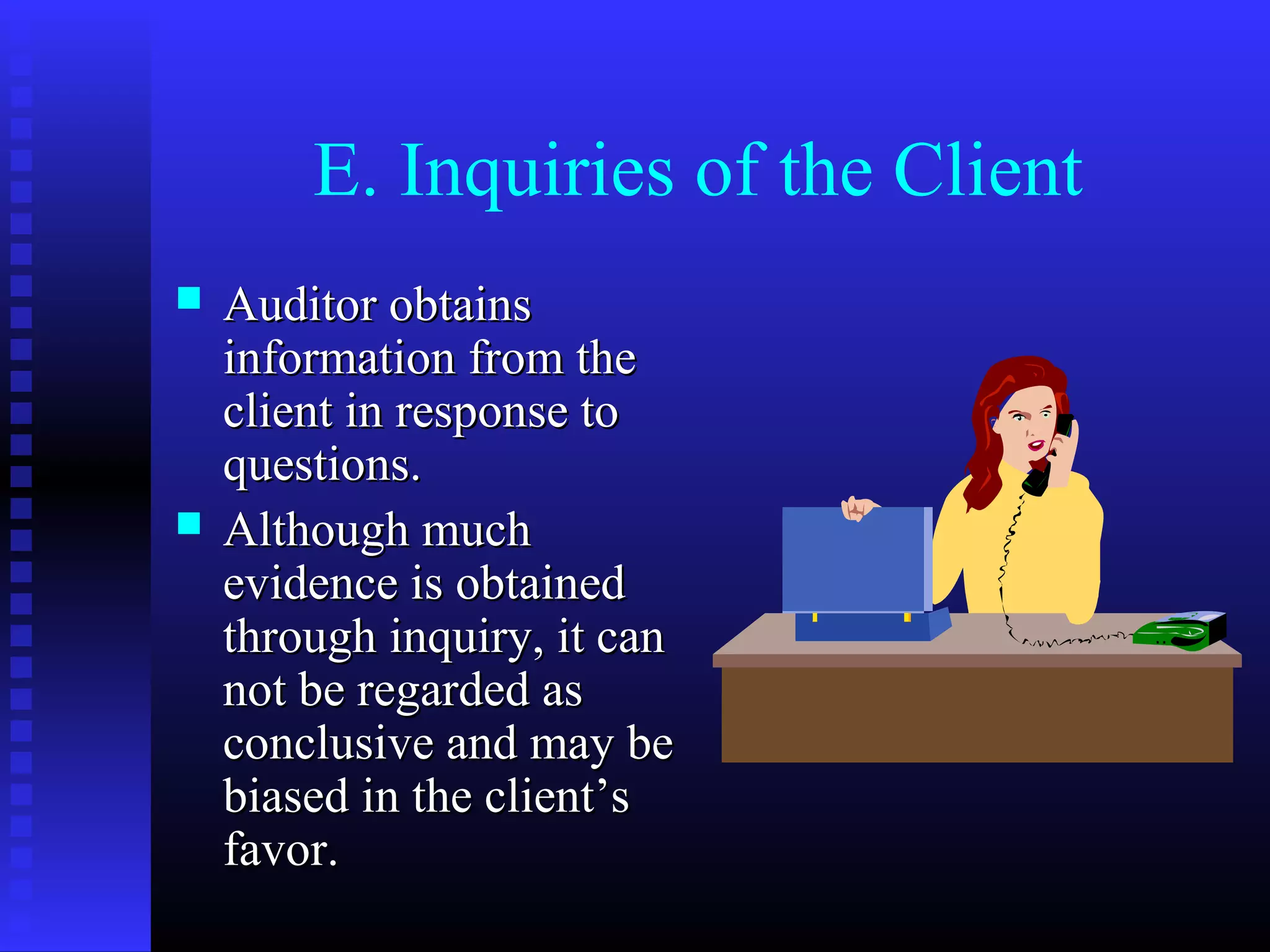 E. Inquiries of the Client
   Auditor obtains
    information from the
    client in response to
    questions.
   Although much
    evidence is obtained
    through inquiry, it can
    not be regarded as
    conclusive and may be
    biased in the client’s
    favor.
 