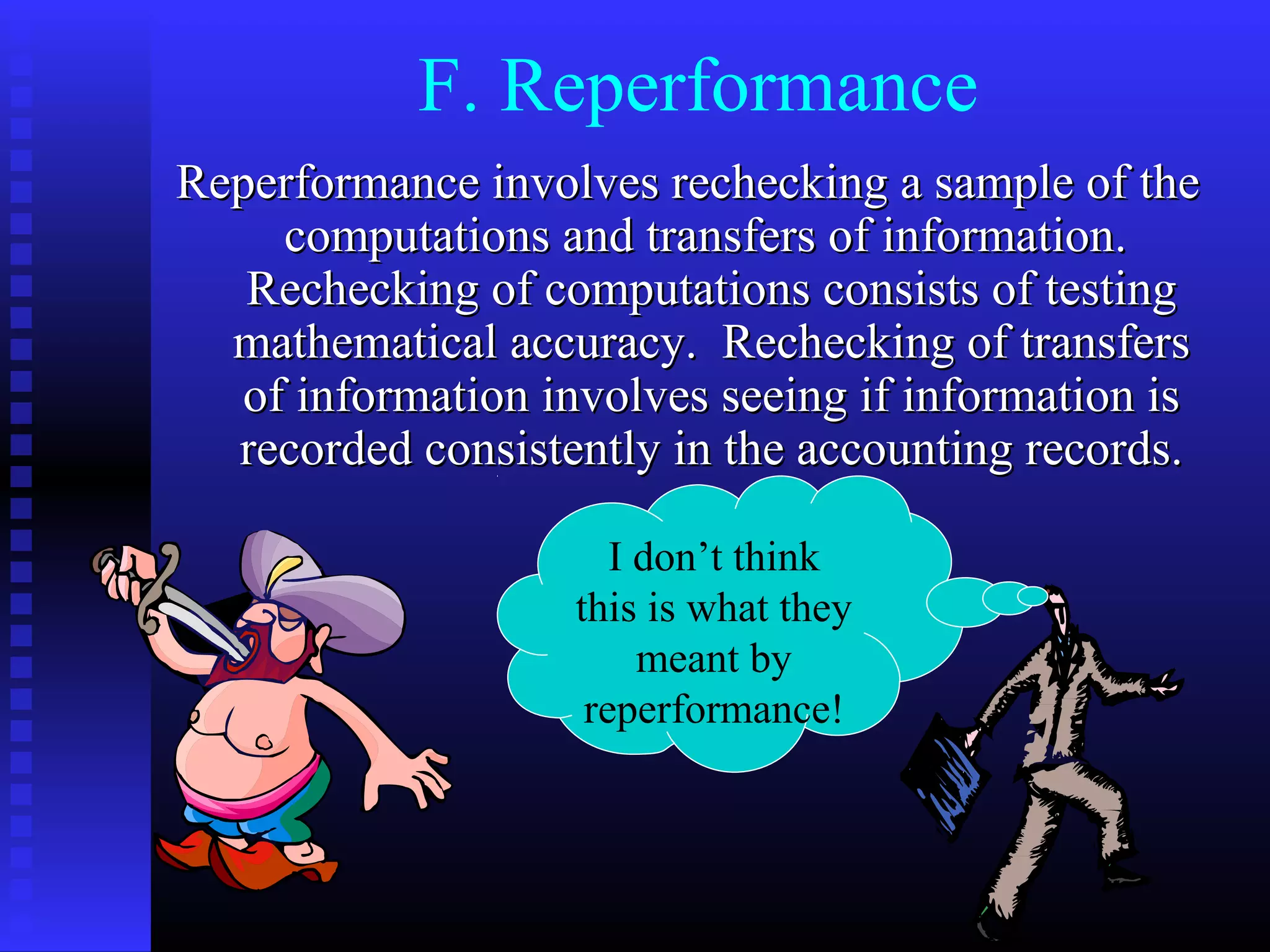 F. Reperformance
Reperformance involves rechecking a sample of the
     computations and transfers of information.
   Rechecking of computations consists of testing
  mathematical accuracy. Rechecking of transfers
   of information involves seeing if information is
  recorded consistently in the accounting records.

                      I don’t think
                   this is what they
                        meant by
                    reperformance!
 