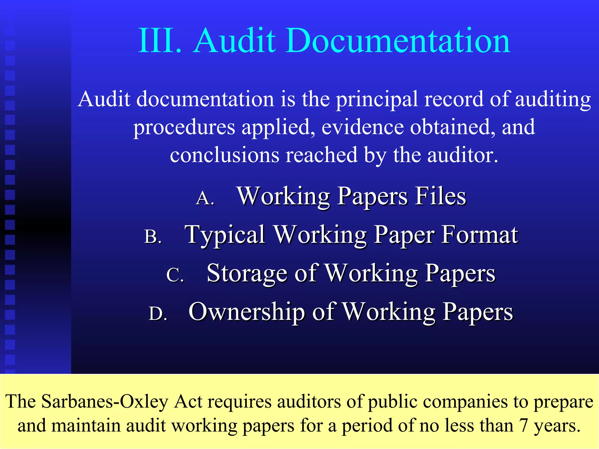 III. Audit Documentation
        Audit documentation is the principal record of auditing
              procedures applied, evidence obtained, and
                  conclusions reached by the auditor.
                       A.Working Papers Files
                 B. Typical Working Paper Format
                   C. Storage of Working Papers
                 D. Ownership of Working Papers



The Sarbanes-Oxley Act requires auditors of public companies to prepare
 and maintain audit working papers for a period of no less than 7 years.
 