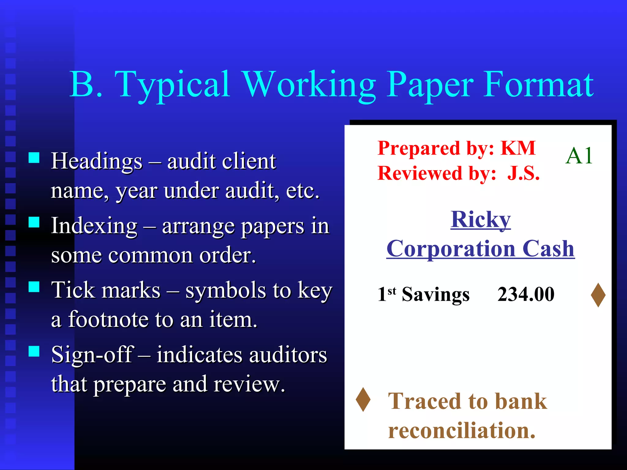 B. Typical Working Paper Format
                                    Prepared by: KM        A1
   Headings – audit client         Reviewed by: J.S.
    name, year under audit, etc.
   Indexing – arrange papers in          Ricky
    some common order.               Corporation Cash
   Tick marks – symbols to key     1st Savings   234.00
    a footnote to an item.
   Sign-off – indicates auditors
    that prepare and review.
                                     Traced to bank
                                     reconciliation.
 