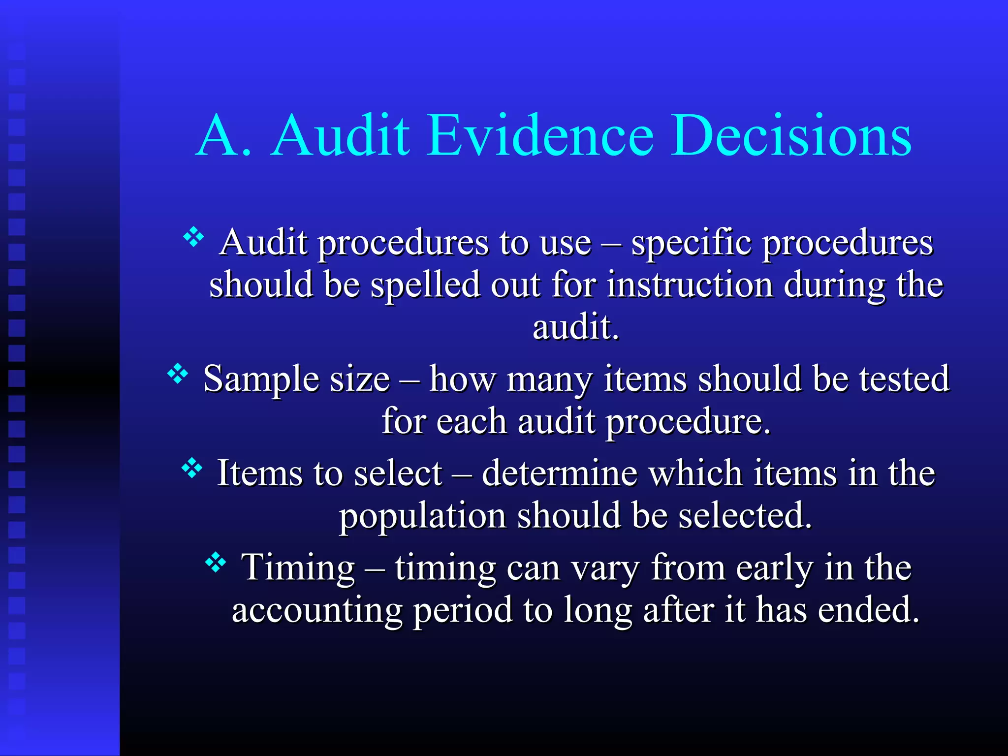 A. Audit Evidence Decisions
  Audit procedures to use – specific procedures
  should be spelled out for instruction during the
                        audit.
 Sample size – how many items should be tested
              for each audit procedure.
  Items to select – determine which items in the
           population should be selected.
   Timing – timing can vary from early in the
    accounting period to long after it has ended.
 