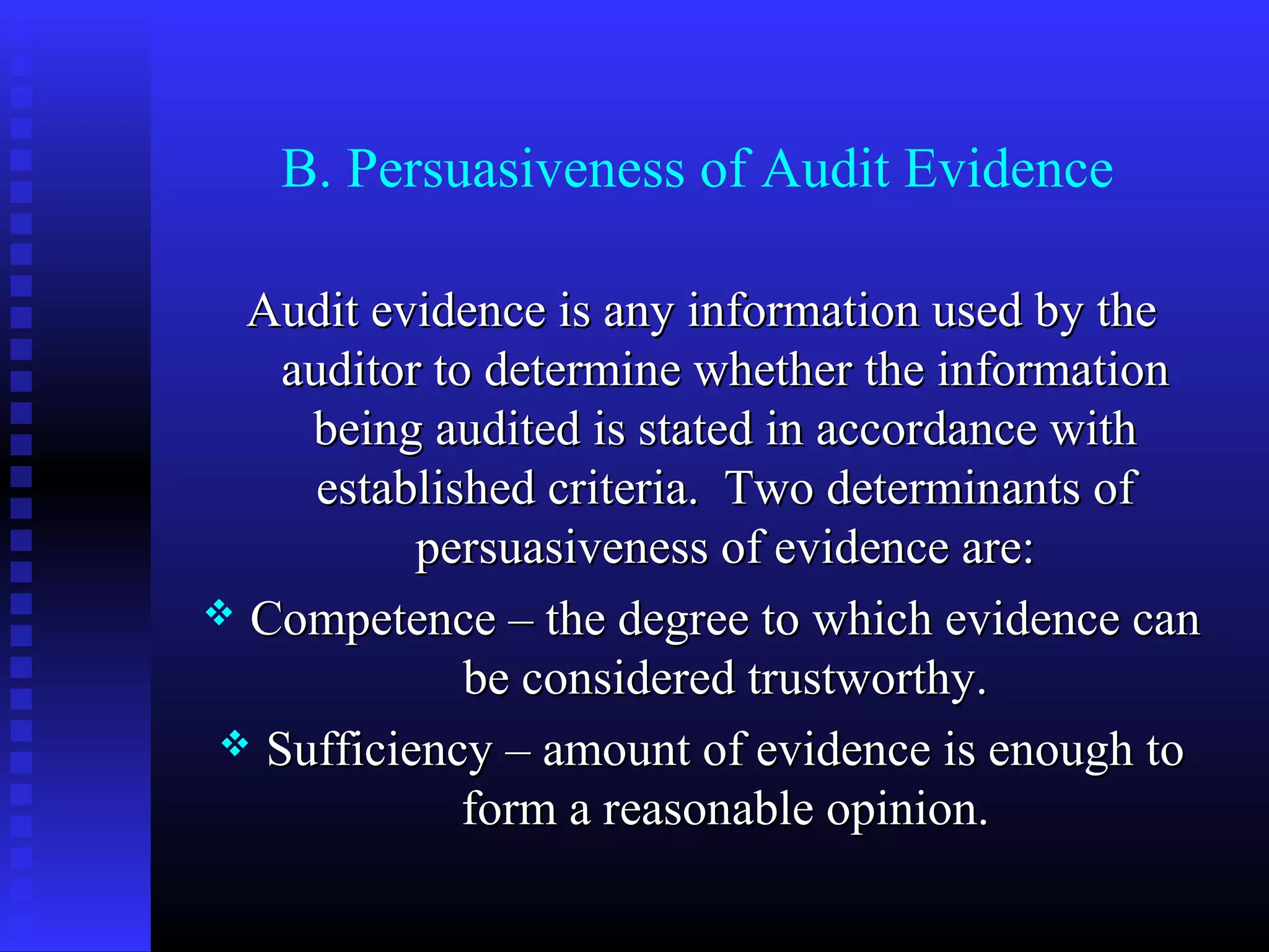 B. Persuasiveness of Audit Evidence

  Audit evidence is any information used by the
   auditor to determine whether the information
    being audited is stated in accordance with
     established criteria. Two determinants of
          persuasiveness of evidence are:
 Competence – the degree to which evidence can
             be considered trustworthy.
 Sufficiency – amount of evidence is enough to
             form a reasonable opinion.
 