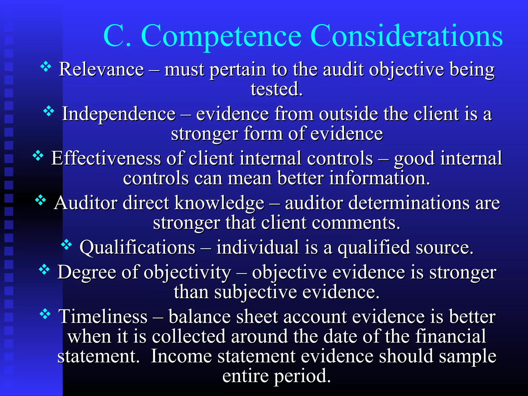 C. Competence Considerations
  Relevance – must pertain to the audit objective being
                            tested.
  Independence – evidence from outside the client is a
                  stronger form of evidence
 Effectiveness of client internal controls – good internal
           controls can mean better information.
 Auditor direct knowledge – auditor determinations are
               stronger that client comments.
    Qualifications – individual is a qualified source.
 Degree of objectivity – objective evidence is stronger
                  than subjective evidence.
 Timeliness – balance sheet account evidence is better
    when it is collected around the date of the financial
  statement. Income statement evidence should sample
                        entire period.
 