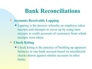 Bank Reconciliations Accounts Receivable Lapping   Lapping is the process whereby an employee takes receipts and attempts to cover up by using later receipts to credit accounts of customers from which receipts were taken.  Check Kiting   Check kiting is the practice of building up apparent balances in one bank account based on uncollected checks drawn against similar accounts in other banks. 