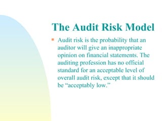 The   Audit Risk Model Audit risk is the probability that an auditor will give an inappropriate opinion on financial statements. The auditing profession has no official standard for an acceptable level of overall audit risk, except that it should be “acceptably low.” 