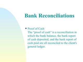 Bank Reconciliations Proof of Cash  The “proof of cash” is a reconciliation in which the bank balance, the bank report of cash deposited, and the bank report of cash paid are all reconciled to the client's general ledger. 