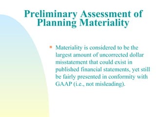 Preliminary Assessment of Planning Materiality Materiality is considered to be the largest amount of uncorrected dollar misstatement that could exist in published financial statements, yet still be fairly presented in conformity with GAAP (i.e., not misleading). 
