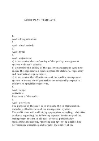 AUDIT PLAN TEMPLATE
1.
Audited organization:
2.
Audit date/ period:
3.
Audit type:
4.
Audit objectives:
a) to determine the conformity of the quality management
system with audit criteria;
b) determine the ability of the quality management system to
ensure the organization meets applicable statutory, regulatory
and contractual requirements;
c) to determine the effectiveness of the quality management
system to ensure the organization can reasonably expect to
achieve its specified objectives.
5.
Audit scope
Activities:
Locations of the audit:
6.
Audit activities
The purpose of the audit is to evaluate the implementation,
including effectiveness of the management system.
The audit team will collect, by appropriate sampling, objective
evidence regarding the following aspects: conformity of the
management system to all audit criteria; performance
monitoring, measuring, reporting and reviewing against key
performance objectives and targets; the ability of the
 