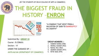THE BIGGEST FRAUD IN
HISTORY –ENRON
Submitted By : GROUP 10
Course : B.COM(H)
Section : ‘A’
UNDER THE GUIDANCE OF :-
ANITA MA’AM (DEPARTMENT OF COMMERCE)
“A COMPANY THAT WENT FROM A
VALUATION OF $60B TO BANKRUPTCY
IN A MONTH”
(BY THE STUDENTS OF DELHI COLLEGE OF ARTS & COMMERCE)
GROUP MEMBERS :-
1. HARDIK NANDA (958)
2. NEERAJ KUMAR (954)
3. RAHUL RAJ (964)
4. ADARSH ANAND (977)
5. RITIK VAID (979)
 