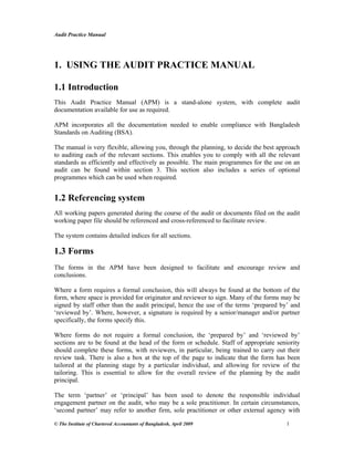 Audit Practice Manual
© The Institute of Chartered Accountants of Bangladesh, April 2009 1
1. USING THE AUDIT PRACTICE MANUAL
1.1 Introduction
This Audit Practice Manual (APM) is a stand-alone system, with complete audit
documentation available for use as required.
APM incorporates all the documentation needed to enable compliance with Bangladesh
Standards on Auditing (BSA).
The manual is very flexible, allowing you, through the planning, to decide the best approach
to auditing each of the relevant sections. This enables you to comply with all the relevant
standards as efficiently and effectively as possible. The main programmes for the use on an
audit can be found within section 3. This section also includes a series of optional
programmes which can be used when required.
1.2 Referencing system
All working papers generated during the course of the audit or documents filed on the audit
working paper file should be referenced and cross-referenced to facilitate review.
The system contains detailed indices for all sections.
1.3 Forms
The forms in the APM have been designed to facilitate and encourage review and
conclusions.
Where a form requires a formal conclusion, this will always be found at the bottom of the
form, where space is provided for originator and reviewer to sign. Many of the forms may be
signed by staff other than the audit principal, hence the use of the terms ‘prepared by’ and
‘reviewed by’. Where, however, a signature is required by a senior/manager and/or partner
specifically, the forms specify this.
Where forms do not require a formal conclusion, the ‘prepared by’ and ‘reviewed by’
sections are to be found at the head of the form or schedule. Staff of appropriate seniority
should complete these forms, with reviewers, in particular, being trained to carry out their
review task. There is also a box at the top of the page to indicate that the form has been
tailored at the planning stage by a particular individual, and allowing for review of the
tailoring. This is essential to allow for the overall review of the planning by the audit
principal.
The term ‘partner’ or ‘principal’ has been used to denote the responsible individual
engagement partner on the audit, who may be a sole practitioner. In certain circumstances,
‘second partner’ may refer to another firm, sole practitioner or other external agency with
 