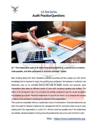 CATestSeries
Audit PracticeQuestions
Q-1 “The independent audit of an entity’s financial statements is a vital service to investors,
trade payables, and other participants in economic exchange.”Explain
Ans- Auditing along with other disciplines such as accounting and law, equips you with all the
knowledge that is required to enter into auditing as a profession. No business or institution can
effectively carry on its activities without the help of proper records and accounts, since
transactions take place at different points of time with numerous persons and entities. The
effect of all transactions has to be recorded and suitably analysed to see the results as regards
the business as a whole. Periodical statements of account are drawn up to measure the success
or failure of the activities in achieving the objective of the organisation.
This would be impossible without a systematic record of transactions. Financial statements are
often the basis for decision making by the management and for corrective action so as to even
closing down the organisation or a part of it. All this would be possible only if the statements
are reliable; decisions basedon wrong accounting statements may prove very harmful or even
Web. -https://www.catestseries.org
 