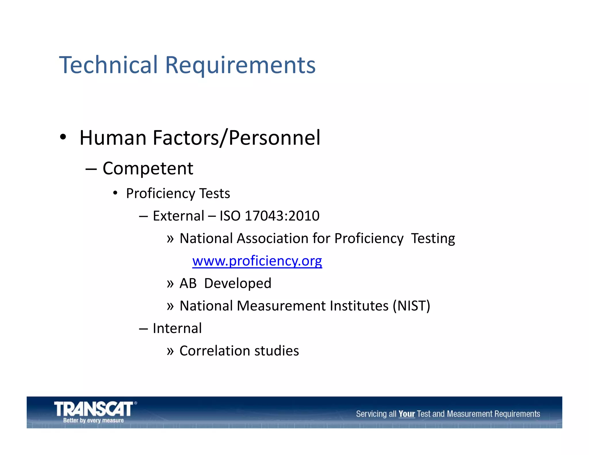Technical Requirements
• Human Factors/Personnel
Human Factors/Personnel
– Competent
• Proficiency Tests
y
– External – ISO 17043:2010
» National Association for Proficiency  Testing 
www.proficiency.org
fi i
» AB  Developed
» National Measurement Institutes (NIST)
– Internal
» Correlation studies

 