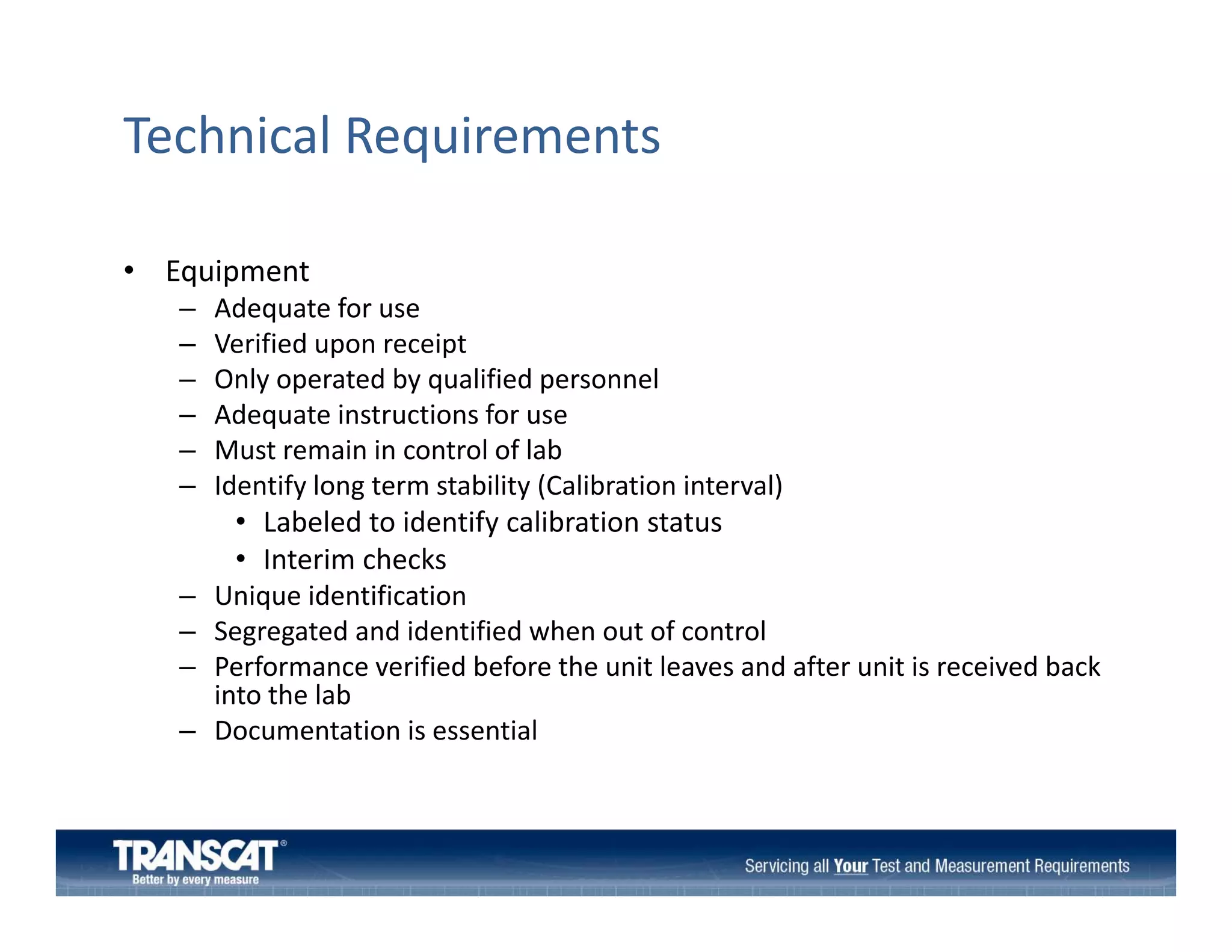 Technical Requirements
• Equipment
–
–
–
–
–
–

Adequate for use
Verified upon receipt
Only operated by qualified personnel
Adequate instructions for use
Adequate instructions for use
Must remain in control of lab
Identify long term stability (Calibration interval)

–
–
–

• Labeled to identify calibration status
y
• Interim checks
Unique identification
Segregated and identified when out of control
Performance verified before the unit leaves and after unit is received back 
f
f b f
h
l
f
b k
into the lab
Documentation is essential 

–

 