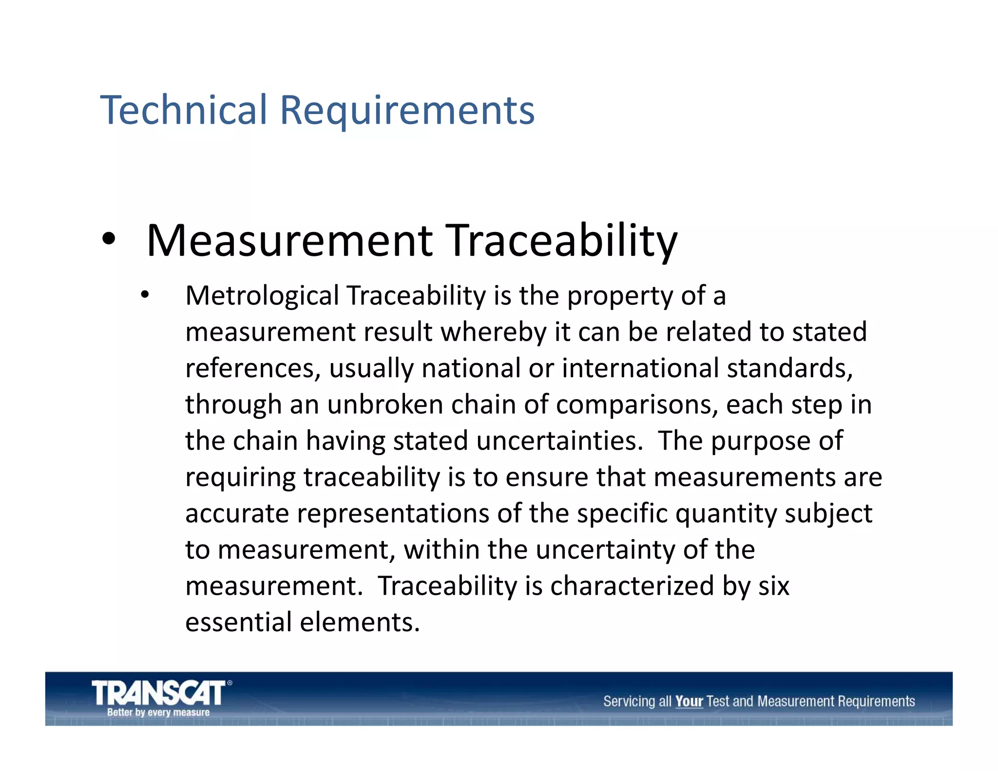 Technical Requirements

• Measurement Traceability
Measurement Traceability
•

Metrological Traceability is the property of a 
measurement result whereby it can be related to stated 
measurement result whereby it can be related to stated
references, usually national or international standards, 
through an unbroken chain of comparisons, each step in 
the chain having stated uncertainties.  The purpose of 
th h i h i
t t d
t i ti
Th
f
requiring traceability is to ensure that measurements are 
accurate representations of the specific quantity subject 
to measurement, within the uncertainty of the 
measurement.  Traceability is characterized by six 
essential elements.
essential elements.

 