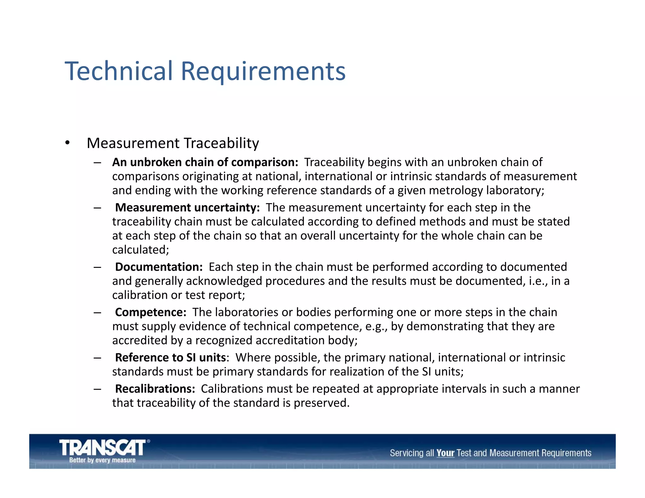 Technical Requirements
•

Measurement Traceability 
– An unbroken chain of comparison: Traceability begins with an unbroken chain of 
comparisons originating at national, international or intrinsic standards of measurement 
and ending with the working reference standards of a given metrology laboratory;
– Measurement uncertainty:  The measurement uncertainty for each step in the 
traceability chain must be calculated according to defined methods and must be stated 
bili h i
b
l l d
di
d fi d
h d
d
b
d
at each step of the chain so that an overall uncertainty for the whole chain can be 
calculated;
– Documentation:  Each step in the chain must be performed according to documented 
and generally acknowledged procedures and the results must be documented, i.e., in a 
and generally acknowledged procedures and the results must be documented i e in a
calibration or test report;
– Competence:  The laboratories or bodies performing one or more steps in the chain 
must supply evidence of technical competence, e.g., by demonstrating that they are 
accredited by a recognized accreditation body;
accredited by a recognized accreditation body;
– Reference to SI units:  Where possible, the primary national, international or intrinsic 
standards must be primary standards for realization of the SI units;   
– Recalibrations:  Calibrations must be repeated at appropriate intervals in such a manner 
that traceability of the standard is preserved.
that traceability of the standard is preserved.

 