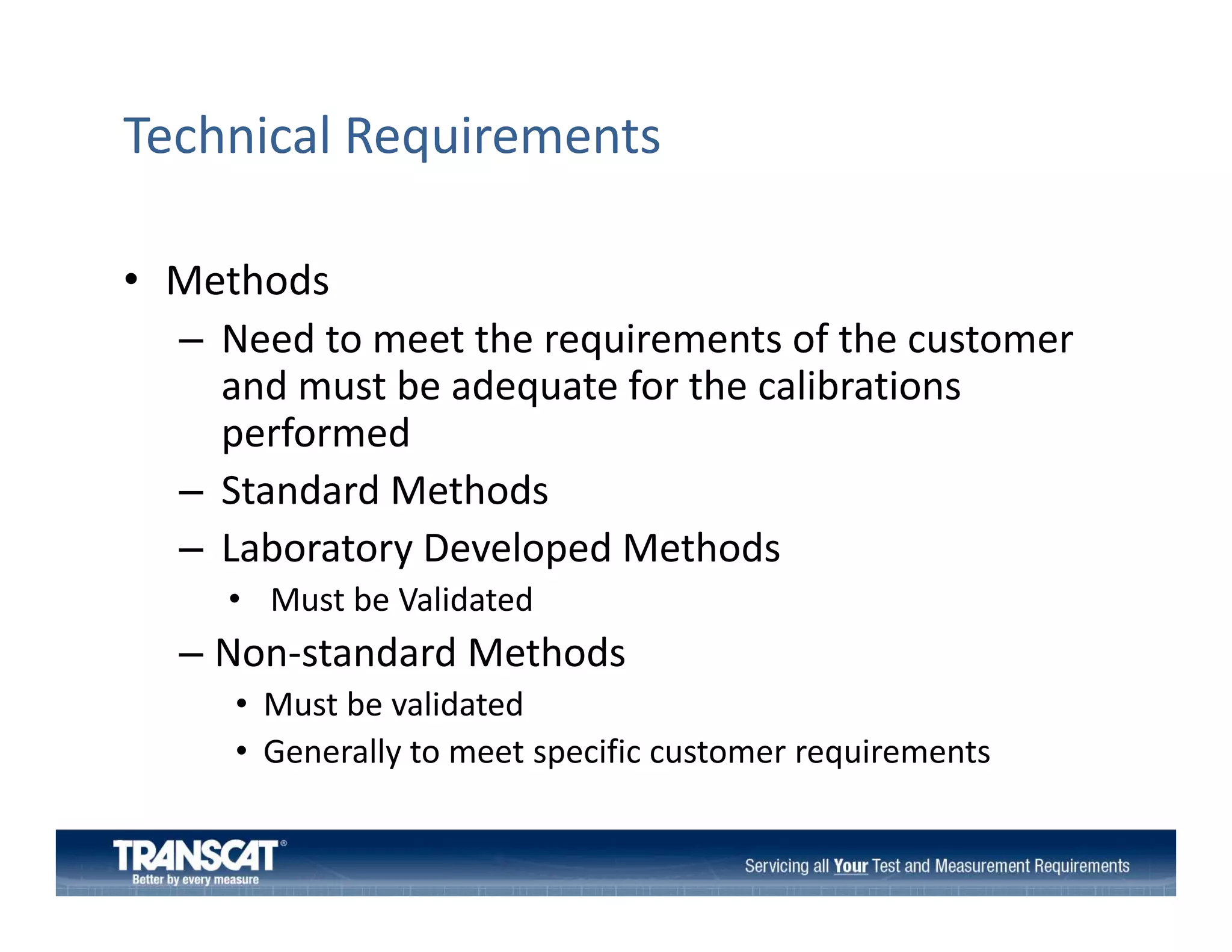 Technical Requirements
• Methods
– Need to meet the requirements of the customer 
and must be adequate for the calibrations 
performed
– Standard Methods
– L b
Laboratory Developed Methods
D l
dM h d
• Must be Validated

– Non‐standard Methods
Non‐standard Methods
• Must be validated
• Generally to meet specific customer requirements

 