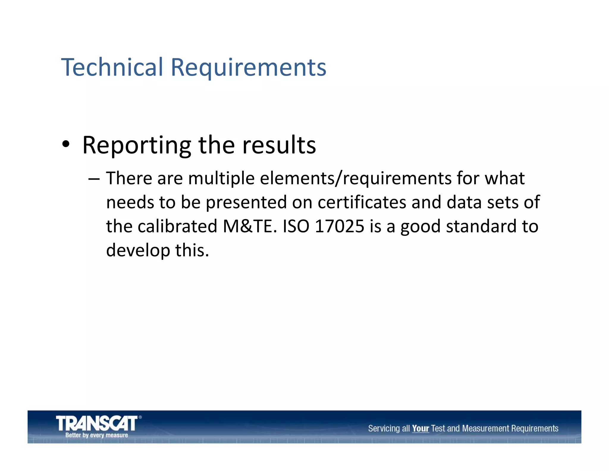 Technical Requirements
• Reporting the results
Reporting the results
– There are multiple elements/requirements for what 
needs to be presented on certificates and data sets of 
needs to be presented on certificates and data sets of
the calibrated M&TE. ISO 17025 is a good standard to 
develop this. 

 