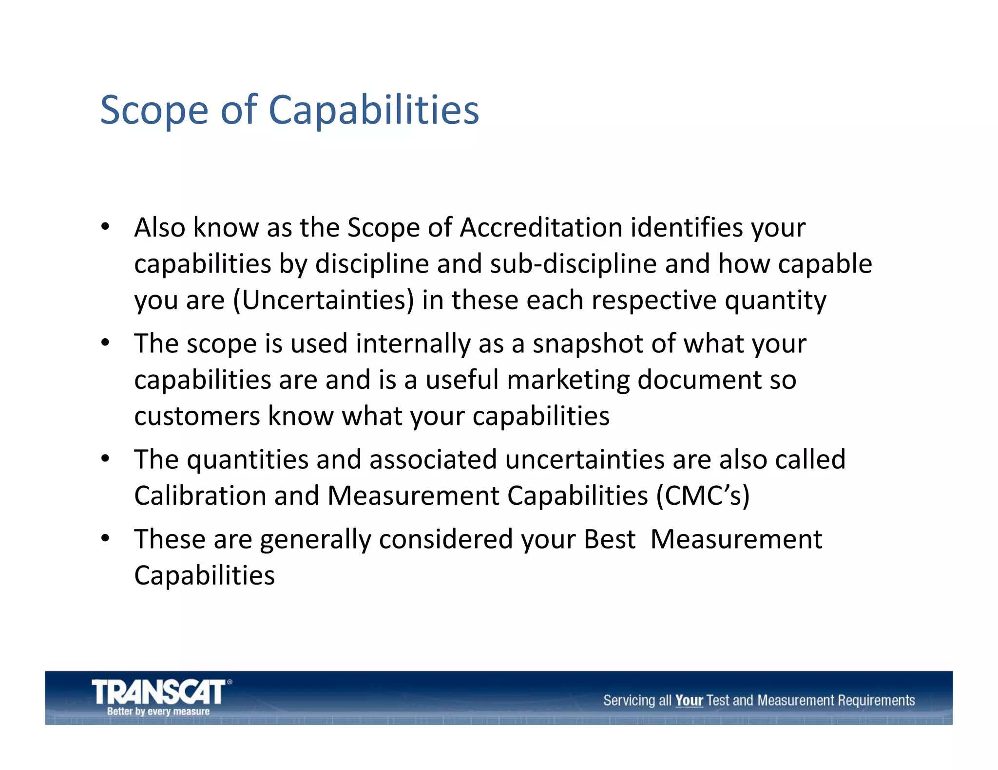 Scope of Capabilities
• Also know as the Scope of Accreditation identifies your 
p
y
capabilities by discipline and sub‐discipline and how capable 
you are (Uncertainties) in these each respective quantity
• Th
The scope is used internally as a snapshot of what your 
i
di t
ll
h t f h t
capabilities are and is a useful marketing document so 
customers know what your capabilities
• The quantities and associated uncertainties are also called 
Calibration and Measurement Capabilities (CMC’s) 
• Th
These are generally considered your Best  Measurement 
ll
id d
B
M
Capabilities

 