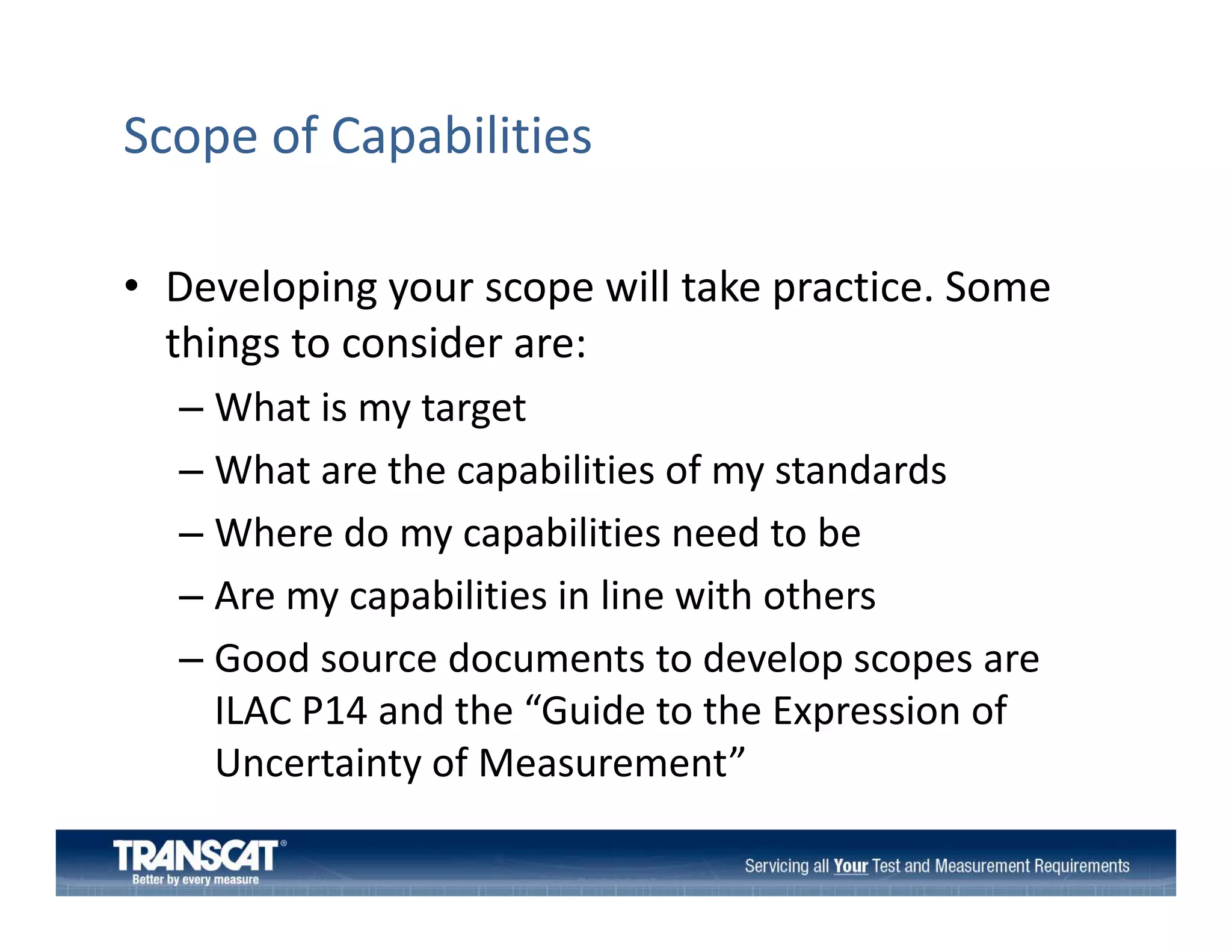 Scope of Capabilities
• Developing your scope will take practice Some
Developing your scope will take practice. Some 
things to consider are:
– What is my target
What is my target
– What are the capabilities of my standards
– Where do my capabilities need to be
Where do my capabilities need to be
– Are my capabilities in line with others
– Good source documents to develop scopes are
Good source documents to develop scopes are 
ILAC P14 and the “Guide to the Expression of 
Uncertainty of Measurement
Uncertainty of Measurement”

 