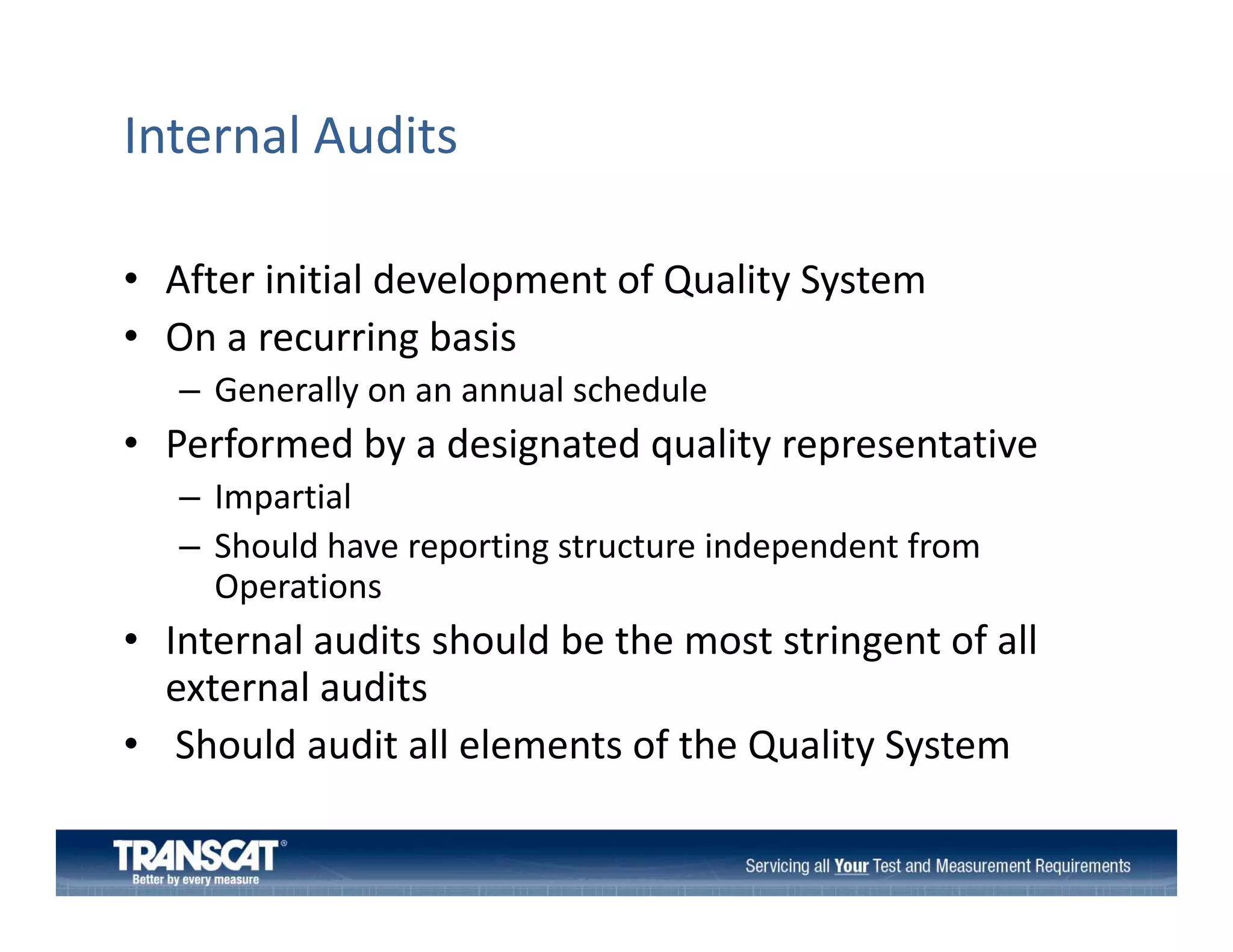 Internal Audits
• After initial development of Quality System
p
Q
y y
• On a recurring basis 
– Generally on an annual schedule

• Performed by a designated quality representative 
– Impartial
– Sh ld h
Should have reporting structure independent from 
i
i d
d
f
Operations

• Internal audits should be the most stringent of all 
g
external audits
• Should audit all elements of the Quality System 

 
