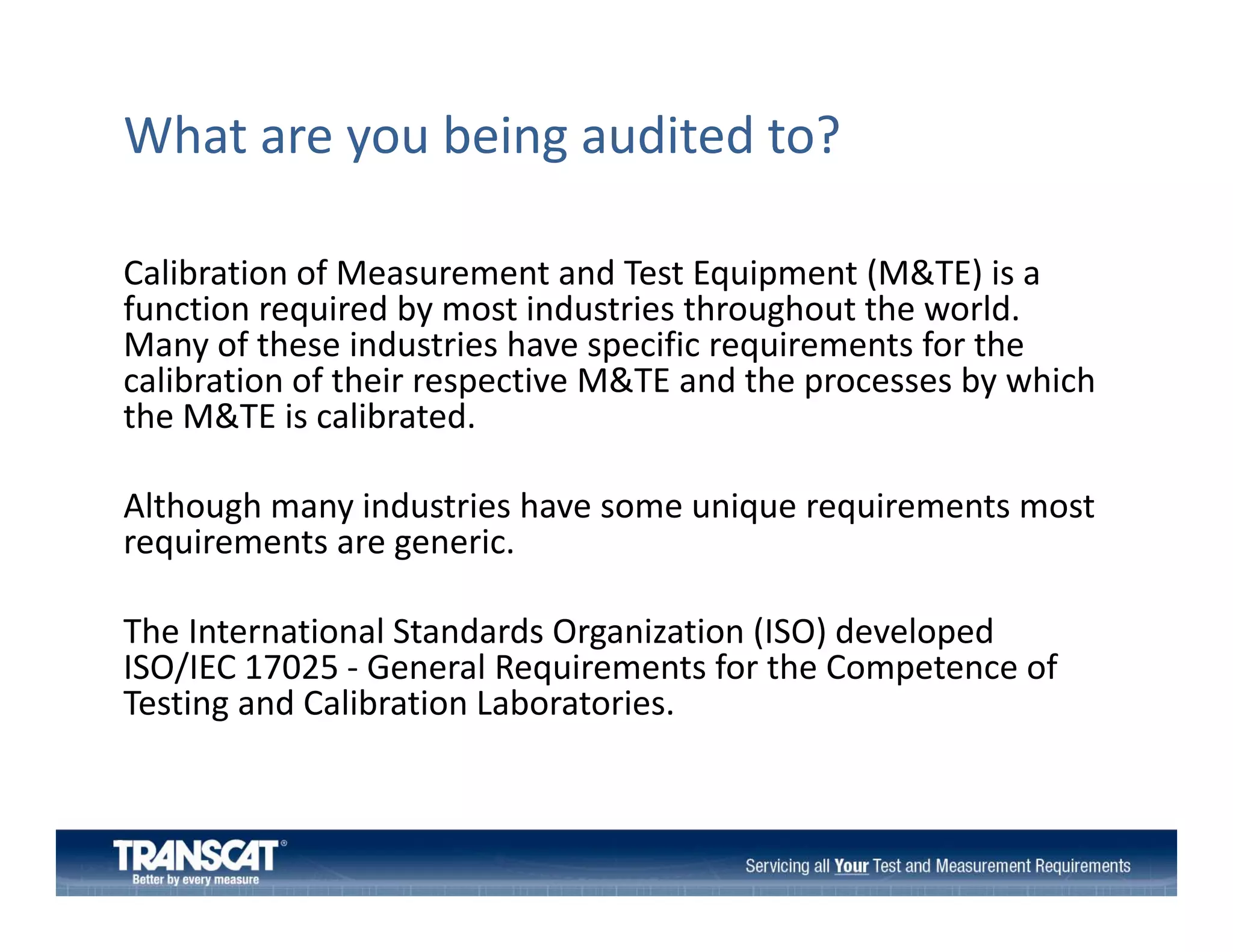 What are you being audited to?
Calibration of Measurement and Test Equipment (M&TE) is a 
function required by most industries throughout the world. 
f
db
d
h
h
h
ld
Many of these industries have specific requirements for the 
calibration of their respective M&TE and the processes by which 
the M&TE is calibrated. 
the M&TE is calibrated
Although many industries have some unique requirements most 
requirements are generic.
req irements are generic
The International Standards Organization (ISO) developed 
ISO/IEC 17025 ‐ General Requirements for the Competence of 
ISO/IEC 17025 G
lR
i
f h C
f
Testing and Calibration Laboratories. 

 