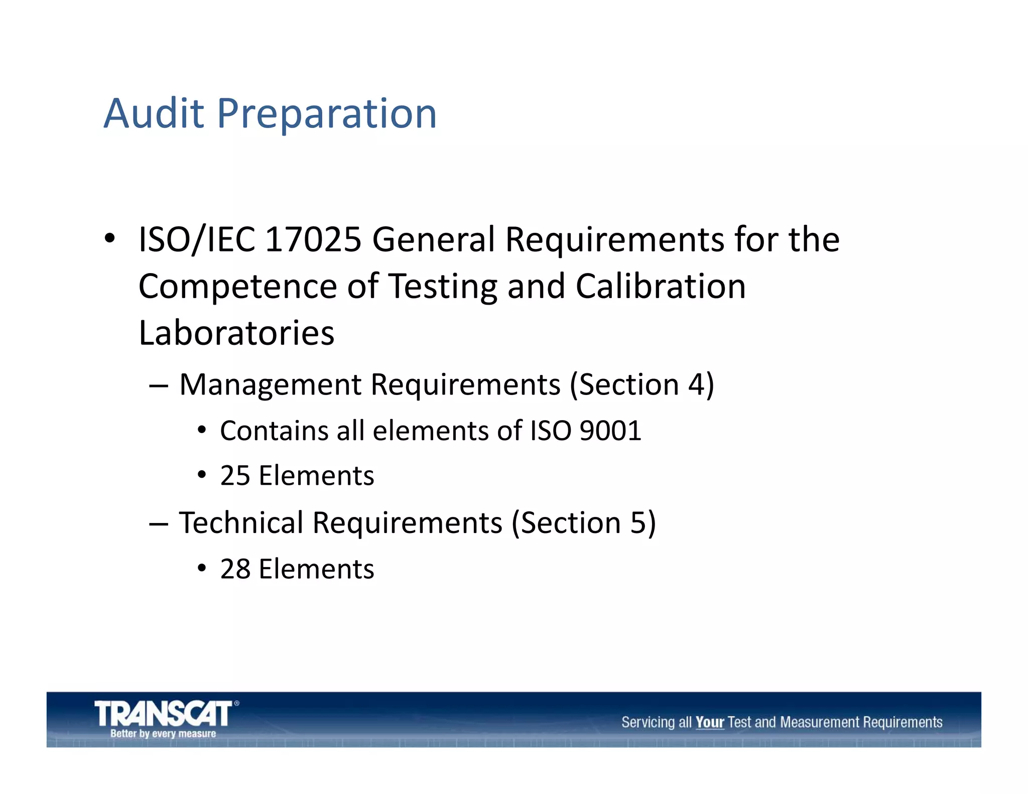 Audit Preparation
• ISO/IEC 17025 General Requirements for the
ISO/IEC 17025 General Requirements for the 
Competence of Testing and Calibration 
Laboratories
– Management Requirements (Section 4)
• Contains all elements of ISO 9001
• 25 Elements

– Technical Requirements (Section 5)
• 28 Elements

 
