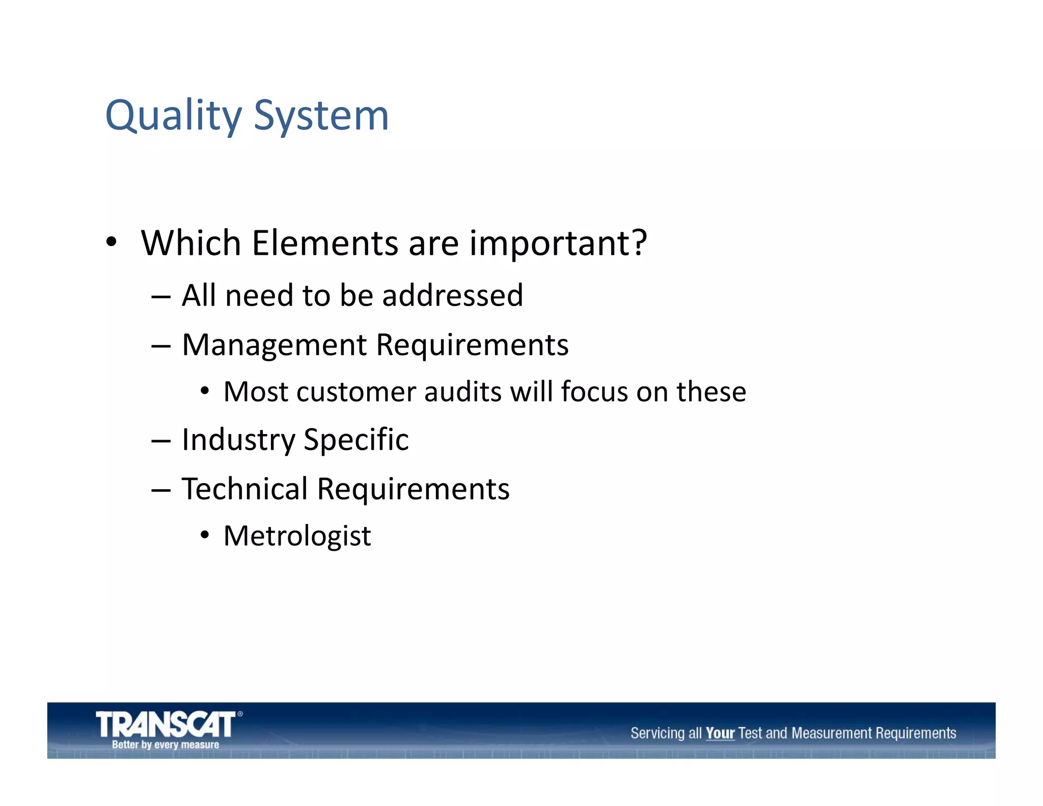 Quality System
• Which Elements are important?
Which Elements are important?
– All need to be addressed
– Management Requirements
Management Requirements
• Most customer audits will focus on these

– Industry Specific
y p
– Technical Requirements
• Metrologist

 