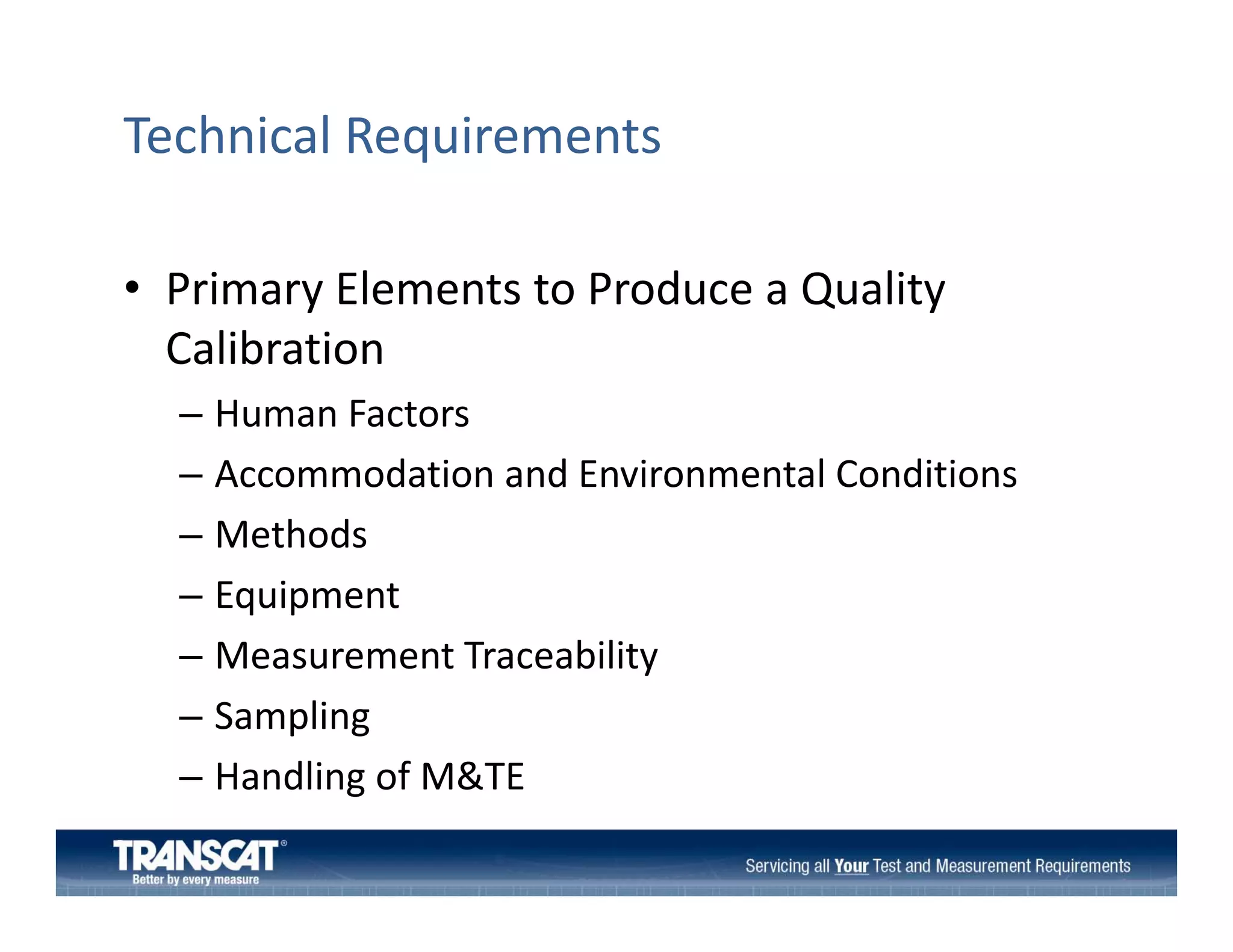 Technical Requirements
• Primary Elements to Produce a Quality
Primary Elements to Produce a Quality 
Calibration
– Human Factors
Human Factors
– Accommodation and Environmental Conditions
– Methods
Methods 
– Equipment
– Measurement Traceability
Measurement Traceability 
– Sampling 
– Handling of M&TE
Handling of M&TE

 