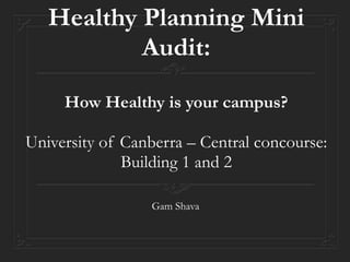 Healthy Planning Mini 
Audit: 
How Healthy is your campus? 
University of Canberra – Central concourse: 
Building 1 and 2 
Gam Shava 
 