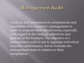 Analysis and assessment of competencies and
capabilities of a company's management in
order to evaluate their effectiveness, especially
with regard to the strategic objectives and
policies of the business. The objective of a
management audit is not to appraise individual
executive performance, but to evaluate the
management team in relation to their
competition.
 