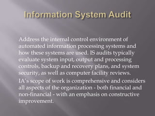 Address the internal control environment of
automated information processing systems and
how these systems are used. IS audits typically
evaluate system input, output and processing
controls, backup and recovery plans, and system
security, as well as computer facility reviews.
IA’s scope of work is comprehensive and considers
all aspects of the organization - both financial and
non-financial - with an emphasis on constructive
improvement.
 