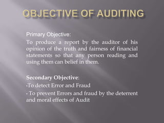 Primary Objective:
To produce a report by the auditor of his
opinion of the truth and fairness of financial
statements so that any person reading and
using them can belief in them.
Secondary Objective:
•To detect Error and Fraud
• To prevent Errors and fraud by the deterrent
and moral effects of Audit
 