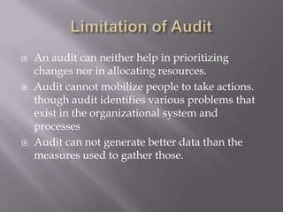  An audit can neither help in prioritizing
changes nor in allocating resources.
 Audit cannot mobilize people to take actions.
though audit identifies various problems that
exist in the organizational system and
processes
 Audit can not generate better data than the
measures used to gather those.
 