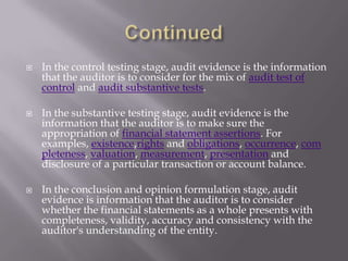  In the control testing stage, audit evidence is the information
that the auditor is to consider for the mix of audit test of
control and audit substantive tests.
 In the substantive testing stage, audit evidence is the
information that the auditor is to make sure the
appropriation of financial statement assertions. For
examples, existence,rights and obligations, occurrence, com
pleteness, valuation, measurement, presentation and
disclosure of a particular transaction or account balance.
 In the conclusion and opinion formulation stage, audit
evidence is information that the auditor is to consider
whether the financial statements as a whole presents with
completeness, validity, accuracy and consistency with the
auditor's understanding of the entity.
 