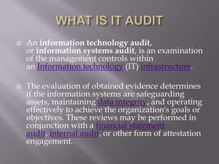  An information technology audit,
or information systems audit, is an examination
of the management controls within
an Information technology (IT) infrastructure.
 The evaluation of obtained evidence determines
if the information systems are safeguarding
assets, maintaining data integrity, and operating
effectively to achieve the organization's goals or
objectives. These reviews may be performed in
conjunction with a financial statement
audit, internal audit, or other form of attestation
engagement.
 