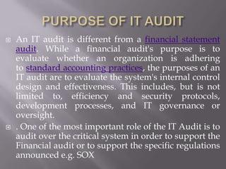  An IT audit is different from a financial statement
audit. While a financial audit's purpose is to
evaluate whether an organization is adhering
to standard accounting practices, the purposes of an
IT audit are to evaluate the system's internal control
design and effectiveness. This includes, but is not
limited to, efficiency and security protocols,
development processes, and IT governance or
oversight.
 . One of the most important role of the IT Audit is to
audit over the critical system in order to support the
Financial audit or to support the specific regulations
announced e.g. SOX
 