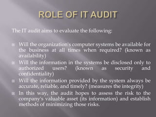 The IT audit aims to evaluate the following:
 Will the organization's computer systems be available for
the business at all times when required? (known as
availability)
 Will the information in the systems be disclosed only to
authorized users? (known as security and
confidentiality)
 Will the information provided by the system always be
accurate, reliable, and timely? (measures the integrity)
 In this way, the audit hopes to assess the risk to the
company's valuable asset (its information) and establish
methods of minimizing those risks.
 