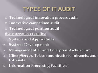  Technological innovation process audit
 Innovative comparison audit
 Technological position audit
five categories of audits:
1. Systems and Applications
2. Systems Development:
3. Management of IT and Enterprise Architecture:
4. Client/Server, Telecommunications, Intranets, and
Extranets
5. Information Processing Facilities:
 
