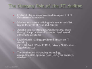  IT Audit plays a major role in development of IT
Governance framework
 Moving away from policing role into a specialist
role in the areas of risks and control
 Adding value at strategic and operational levels
through the provision of business risk-focused
advice and assurance
 Legislation is having a profound impact on IT
Auditing
(SOx, GLBA, HIPAA, FERPA, Privacy Notification
Regulations …)
 The continuously changing technology
environment brings new risks (i.e. Cyber security,
wireless …)
February 14, 2007 37
 