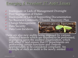  Inadequate or Lack of Management Oversight
 Poor Segregation of Duties
 Inadequate or Lack of Supporting Documentation
 No Business Continuity/Disaster Recovery Plan
 Change Management
 Data Security
 Data Loss Incidents
There are also new audits being imposed by various
standard boards which are required to be performed,
depending upon the audited organization, which
will affect IT and ensure that IT departments are
performing certain functions and controls
appropriately to be considered compliant. An
example of such an audit is the newly minted SSAE
16
February 14, 2007 38
 