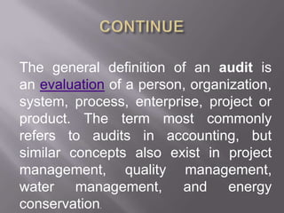 The general definition of an audit is
an evaluation of a person, organization,
system, process, enterprise, project or
product. The term most commonly
refers to audits in accounting, but
similar concepts also exist in project
management, quality management,
water management, and energy
conservation.
 