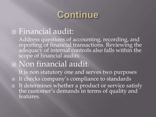  Financial audit:
Address questions of accounting, recording, and
reporting of financial transactions. Reviewing the
adequacy of internal controls also falls within the
scope of financial audits.
 Non financial audit:
It is non statutory one and serves two purposes
 It checks company’s compliance to standards
 It determines whether a product or service satisfy
the customer’s demands in terms of quality and
features.
 