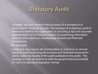 A legally required review of the accuracy of a company's or
government's financial records. The purpose of a statutory audit to
determine whether an organization is providing a fair and accurate
representation of its financial position by examining information
such as bank balances, bookkeeping records and financial
transactions
For Example,
a state law may require all municipalities to submit to an annual
statutory audit examining all accounts and financial transactions
and to make the results of the audit available to the public. The
purpose of such an audit is to hold the government accountable
for how it is spending taxpayers' money.
 