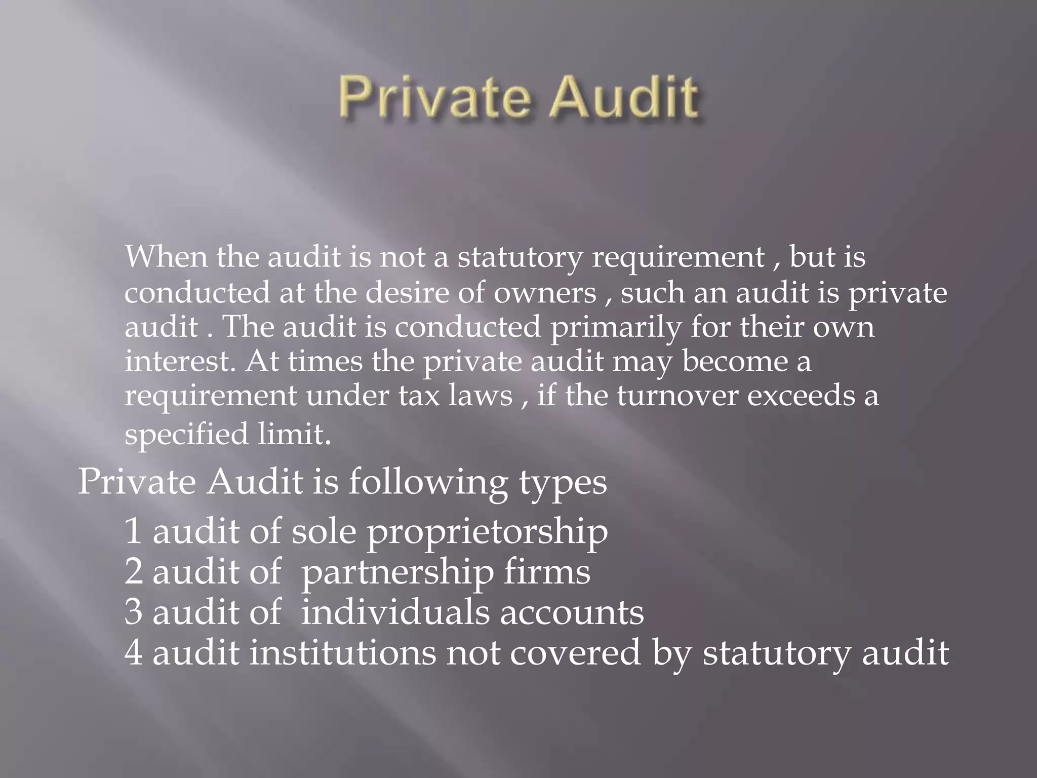 When the audit is not a statutory requirement , but is
  conducted at the desire of owners , such an audit is private
  audit . The audit is conducted primarily for their own
  interest. At times the private audit may become a
  requirement under tax laws , if the turnover exceeds a
  specified limit.
Private Audit is following types
   1 audit of sole proprietorship
   2 audit of partnership firms
   3 audit of individuals accounts
   4 audit institutions not covered by statutory audit
 