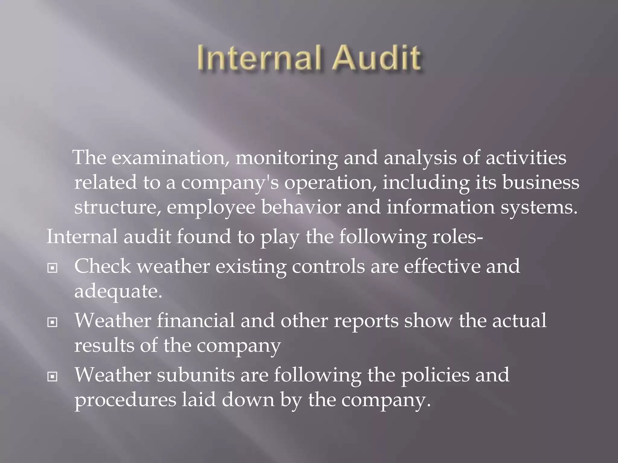 The examination, monitoring and analysis of activities
   related to a company's operation, including its business
   structure, employee behavior and information systems.
Internal audit found to play the following roles-
 Check weather existing controls are effective and
   adequate.
 Weather financial and other reports show the actual
   results of the company
 Weather subunits are following the policies and
   procedures laid down by the company.
 
