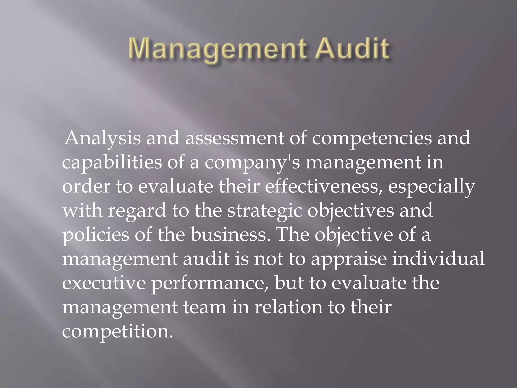 Analysis and assessment of competencies and
capabilities of a company's management in
order to evaluate their effectiveness, especially
with regard to the strategic objectives and
policies of the business. The objective of a
management audit is not to appraise individual
executive performance, but to evaluate the
management team in relation to their
competition.
 