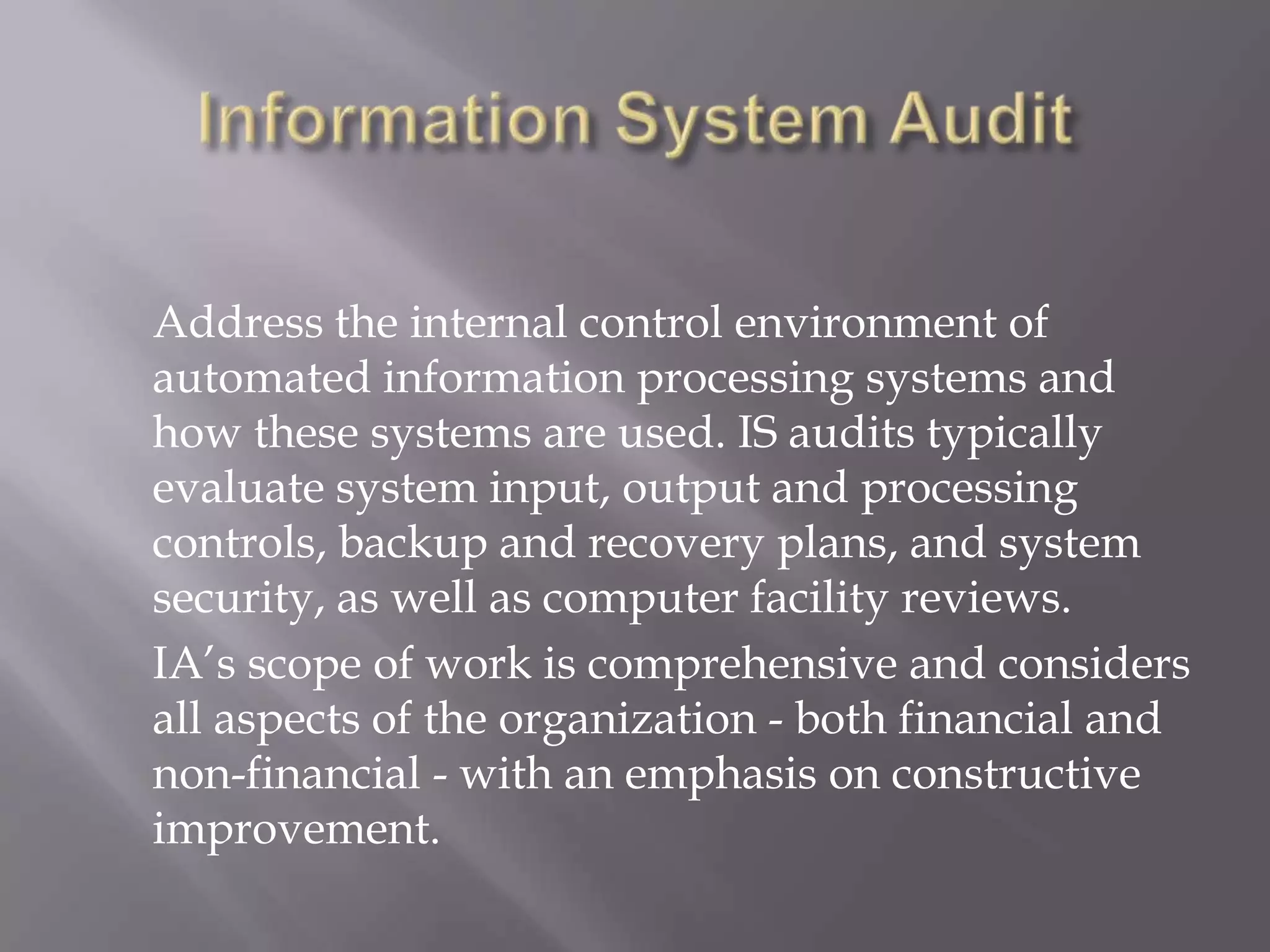 Address the internal control environment of
automated information processing systems and
how these systems are used. IS audits typically
evaluate system input, output and processing
controls, backup and recovery plans, and system
security, as well as computer facility reviews.
IA’s scope of work is comprehensive and considers
all aspects of the organization - both financial and
non-financial - with an emphasis on constructive
improvement.
 