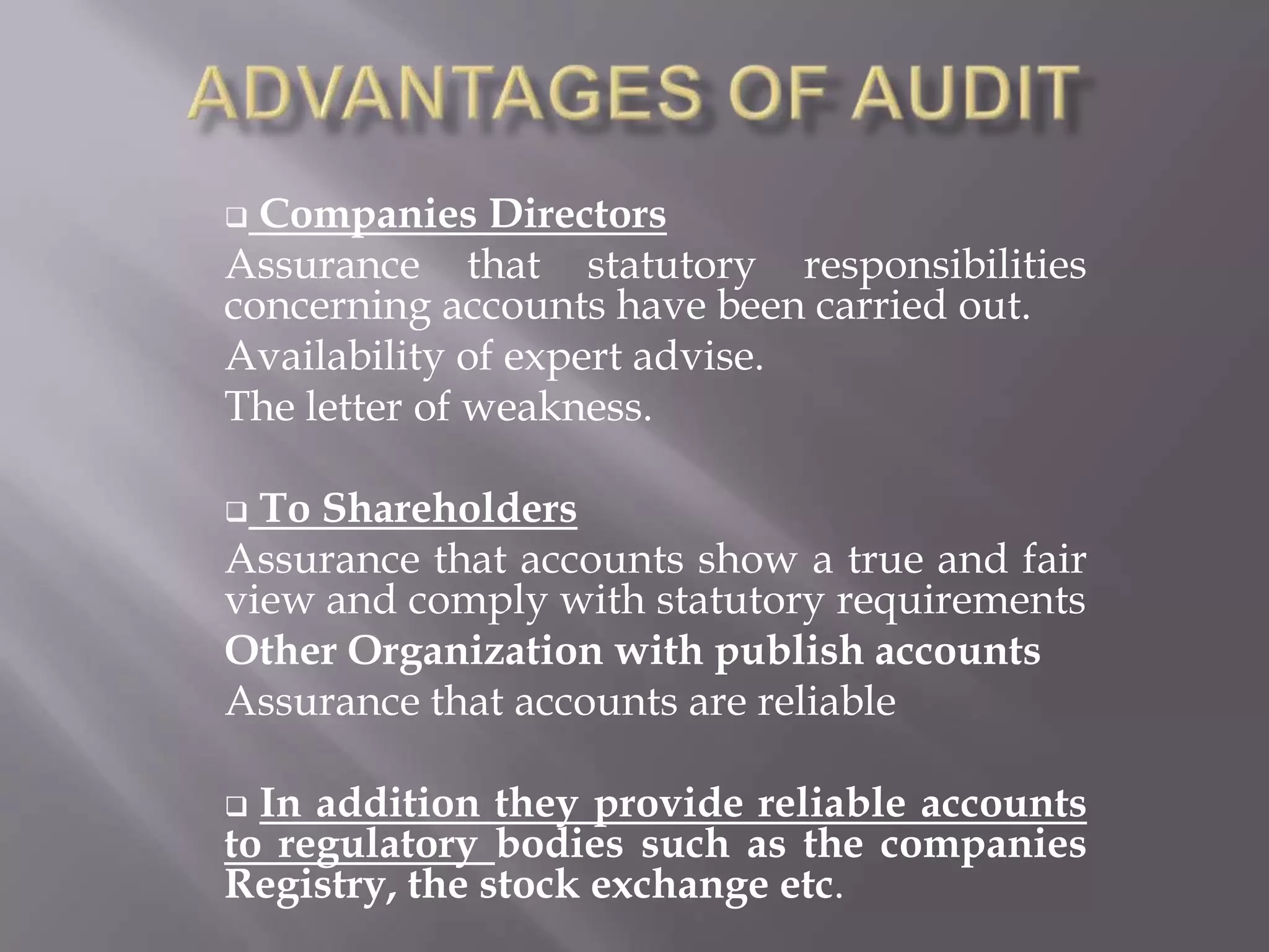  Companies Directors
Assurance that statutory responsibilities
concerning accounts have been carried out.
Availability of expert advise.
The letter of weakness.

 To Shareholders
Assurance that accounts show a true and fair
view and comply with statutory requirements
Other Organization with publish accounts
Assurance that accounts are reliable

 In addition they provide reliable accounts
to regulatory bodies such as the companies
Registry, the stock exchange etc.
 