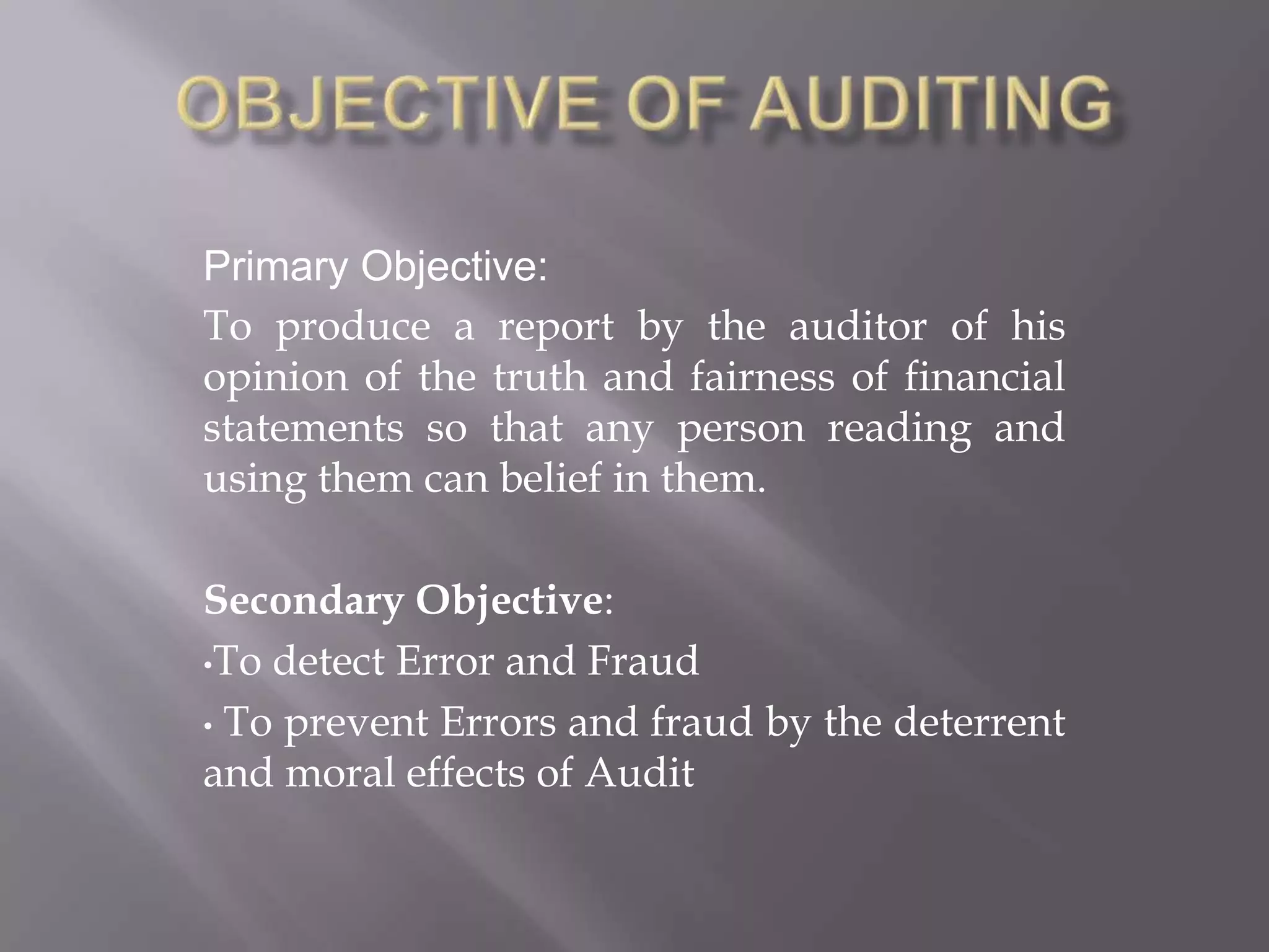 Primary Objective:
To produce a report by the auditor of his
opinion of the truth and fairness of financial
statements so that any person reading and
using them can belief in them.

Secondary Objective:
•To detect Error and Fraud

• To prevent Errors and fraud by the deterrent
and moral effects of Audit
 